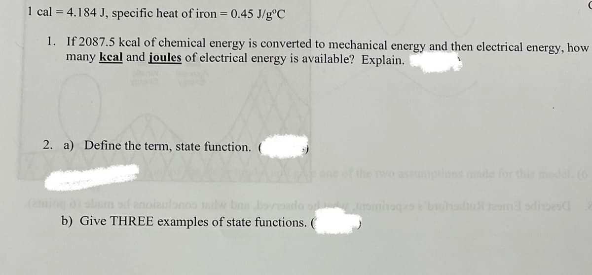 1 cal = 4.184 J, specific heat of iron = 0.45 J/g°C
1. If 2087.5 kcal of chemical energy is converted to mechanical energy and then electrical energy, how
many kcal and joules of electrical energy is available? Explain.
2. a) Define the term, state function. (
one of the wo assmptions made for this model, (6
(amiog o) sbam od anoizulonoo ntw bas bovoado o Jominoqo brohadut eom3 sdinoesC
b) Give THREE examples of state functions. (
