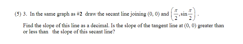(5) 3. In the same graph as #2 draw the secant line joining (0, 0) and
sin
Find the slope of this line as a decimal. Is the slope of the tangent line at (0, 0) greater than
or less than the slope of this secant line?
