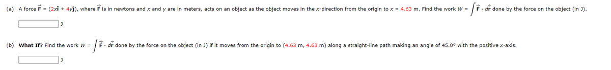 (a) A force F = (2xî + 4yj), where F is in newtons and x and y are in meters, acts on an object as the object moves in the x-direction from the origin to x = 4.63 m. Find the work W =
F. dr done by the force on the object (in J).
(b) What If? Find the work W =
F• dr done by the force on the object (in J) if it moves from the origin to (4.63 m, 4.63 m) along a straight-line path making an angle of 45.0° with the positive x-axis.
