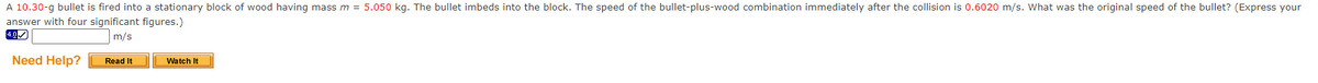 A 10.30-g bullet is fired into a stationary block of wood having mass m = 5.050 kg. The bullet imbeds into the block. The speed of the bullet-plus-wood combination immediately after the collision is 0.6020 m/s. What was the original speed of the bullet? (Express your
answer with four significant figures.)
m/s
Need Help?
Read It
Watch It
