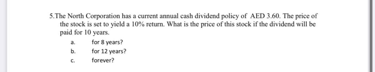 5.The North Corporation has a current annual cash dividend policy of AED 3.60. The price of
the stock is set to yield a 10% return. What is the price of this stock if the dividend will be
paid for 10 years.
a.
for 8 years?
b.
for 12 years?
с.
forever?
