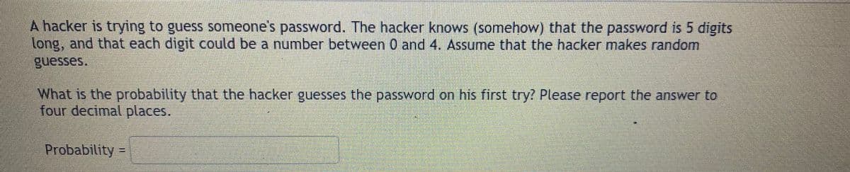 A hacker is trying to guess someone's password. The hacker knows (somehow) that the password is 5 digits
long, and that each digit could be a number between 0 and 4. Assume that the hacker makes random
guesses.
What is the probability that the hacker guesses the password on his first try? Please report the answer to
four decimal places.
Probability =
