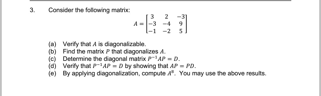 3.
Consider the following matrix:
-3
A = |-3 -4
3
9.
-2
5
(a) Verify that A is diagonalizable.
(b) Find the matrix P that diagonalizes A.
Determine the diagonal matrix P-1 AP = D.
(c)
(d) Verify that P-1AP = D by showing that AP = PD.
(e) By applying diagonalization, compute A®. You may use the above results.
