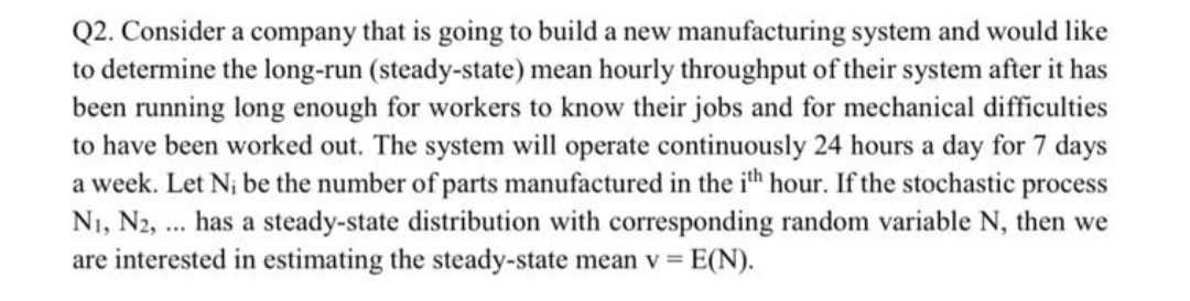 Q2. Consider a company that is going to build a new manufacturing system and would like
to determine the long-run (steady-state) mean hourly throughput of their system after it has
been running long enough for workers to know their jobs and for mechanical difficulties
to have been worked out. The system will operate continuously 24 hours a day for 7 days
a week. Let N; be the number of parts manufactured in the ih hour. If the stochastic process
N1, N2, .. has a steady-state distribution with corresponding random variable N, then we
are interested in estimating the steady-state mean v = E(N).
