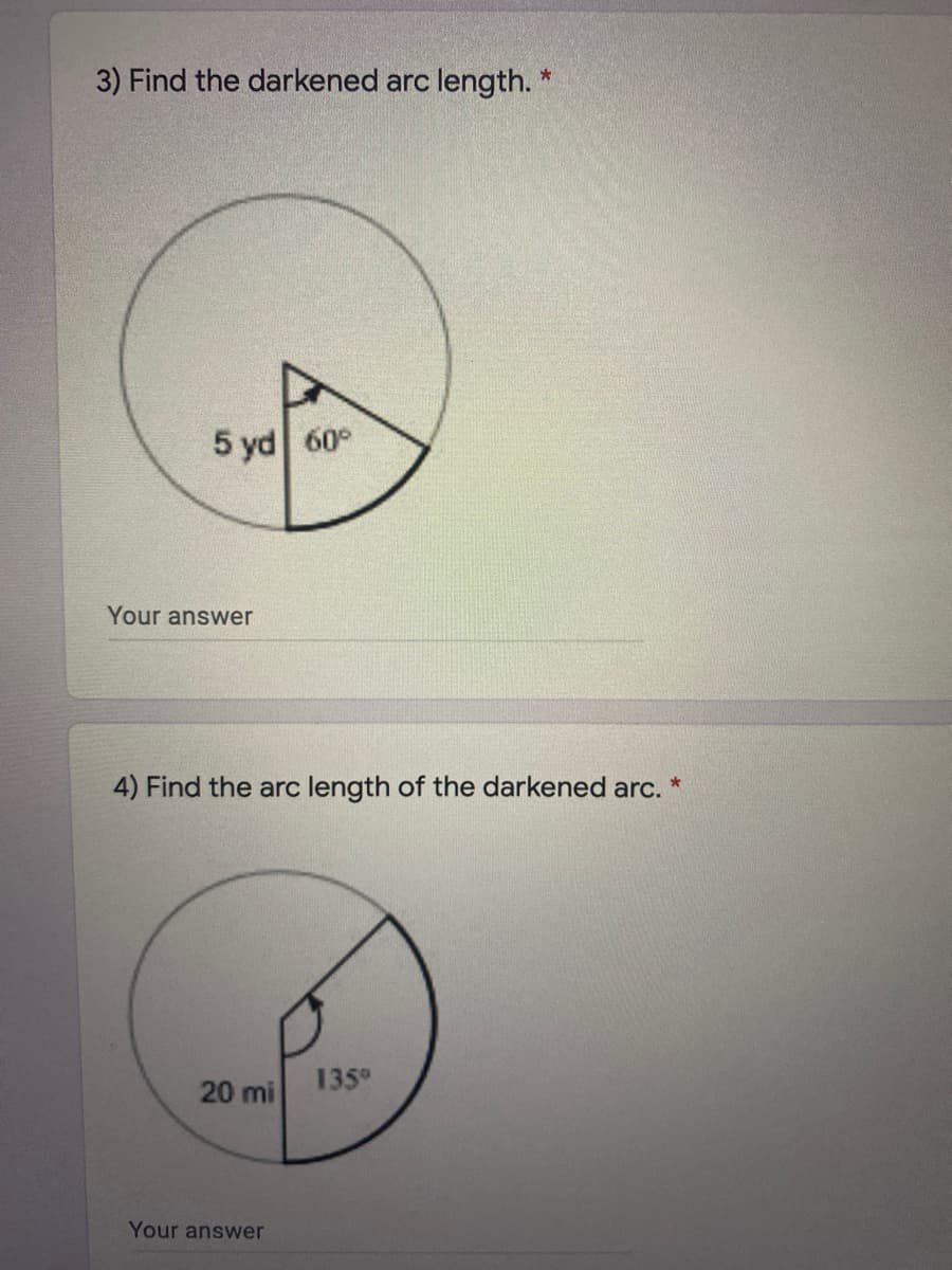 3) Find the darkened arc length. *
5 yd 60°
Your answer
4) Find the arc length of the darkened arc. *
135°
20 mi
Your answer
