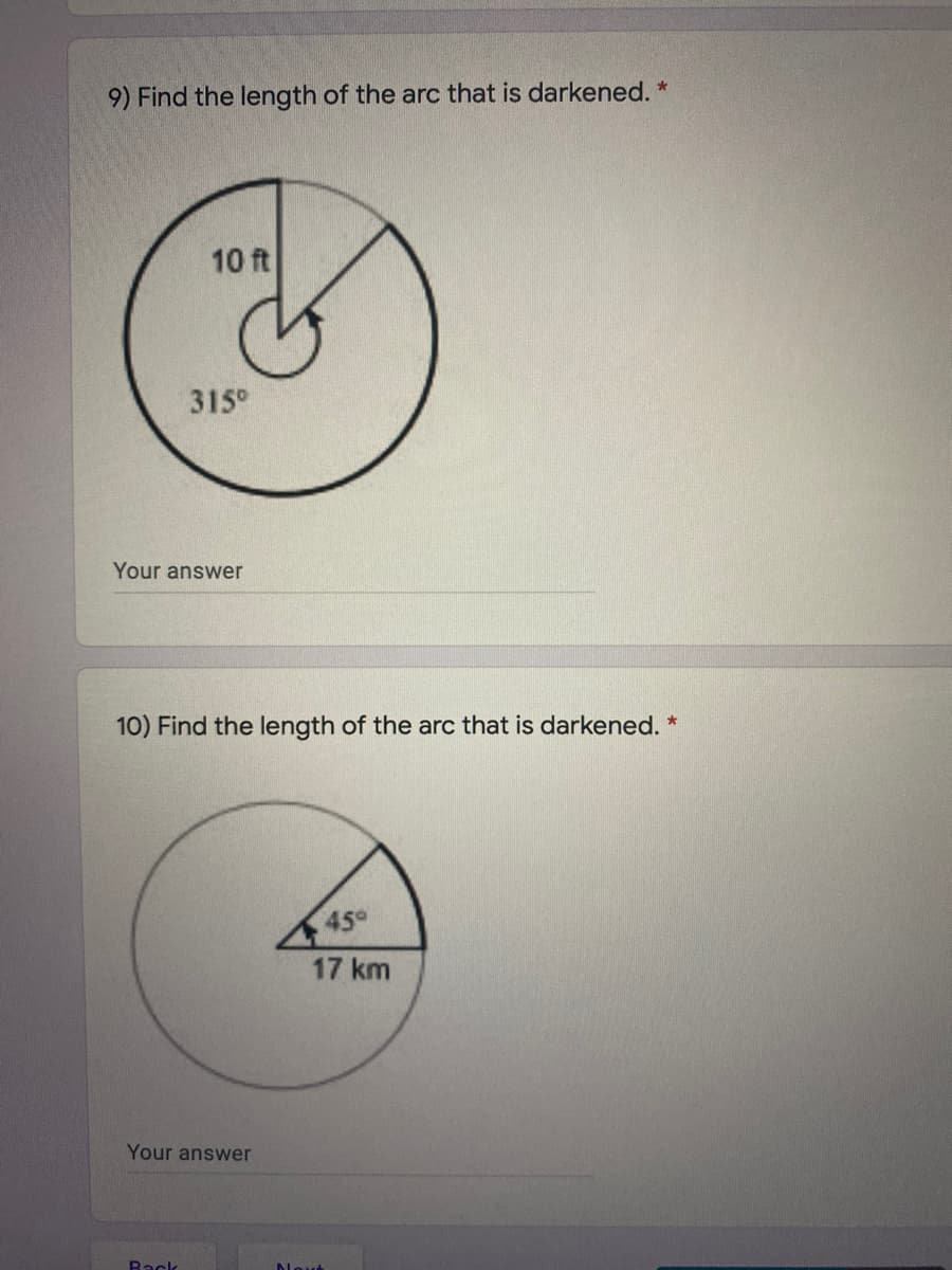 9) Find the length of the arc that is darkened. *
10 ft
315°
Your answer
10) Find the length of the arc that is darkened. *
45°
17 km
Your answer
Back
Novt
