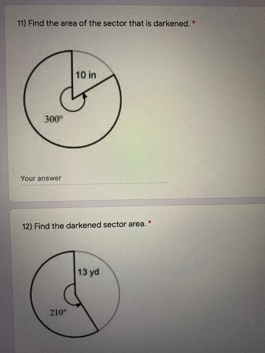 11) Find the area of the sector that is darkened. *
10 in
300
Your answer
12) Find the darkened sector area.
13 yd
210
