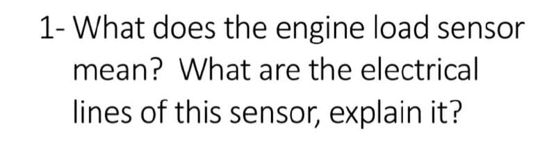 1- What does the engine load sensor
mean? What are the electrical
lines of this sensor, explain it?
