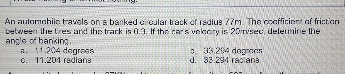 An automobile travels on a banked circular track of radius 77m. The coefficient of friction
between the tires and the track is 0.3. If the car's velocity is 20m/sec, determine the
angle of banking.
a. 11.204 degrees
b. 33.294 degrees
d. 33.294 radians
C.
11.204 radians
