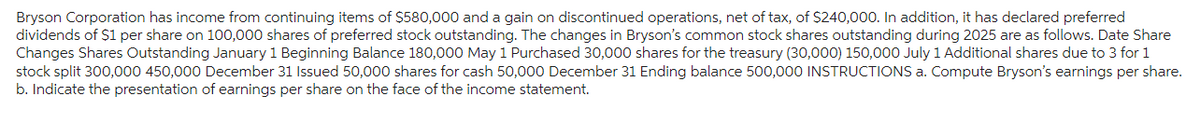 Bryson Corporation has income from continuing items of $580,000 and a gain on discontinued operations, net of tax, of $240,000. In addition, it has declared preferred
dividends of $1 per share on 100,000 shares of preferred stock outstanding. The changes in Bryson's common stock shares outstanding during 2025 are as follows. Date Share
Changes Shares Outstanding January 1 Beginning Balance 180,000 May 1 Purchased 30,000 shares for the treasury (30,000) 150,000 July 1 Additional shares due to 3 for 1
stock split 300,000 450,000 December 31 Issued 50,000 shares for cash 50,000 December 31 Ending balance 500,000 INSTRUCTIONS a. Compute Bryson's earnings per share.
b. Indicate the presentation of earnings per share on the face of the income statement.