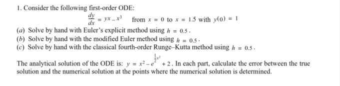 1. Consider the following first-order ODE:
dy yx_x³ from x = 0 to x = 1.5 with y(0) = 1
dx
(a) Solve by hand with Euler's explicit method using / = 0.5.
(b) Solve by hand with the modified Euler method using h= 0.5-
(c) Solve by hand with the classical fourth-order Runge-Kutta method using h = 0.5.
The analytical solution of the ODE is: y = x²-e² +2. In each part, calculate the error between the true
solution and the numerical solution at the points where the numerical solution is determined.