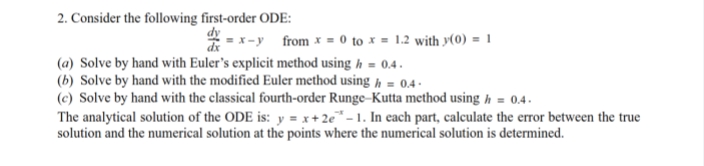 2. Consider the following first-order ODE:
=x-y
from x = 0 to x = 1.2 with y(0) = 1
(a) Solve by hand with Euler's explicit method using h = 0.4.
(b) Solve by hand with the modified Euler method using h = 0.4-
(c) Solve by hand with the classical fourth-order Runge-Kutta method using h = 0.4.
The analytical solution of the ODE is: y=x+2e-1. In each part, calculate the error between the true
solution and the numerical solution at the points where the numerical solution is determined.