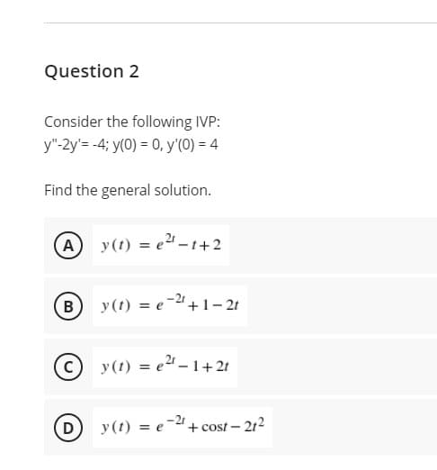 Question 2
Consider the following IVP:
y"-2y'= -4; y(0) = 0, y'(0) = 4
Find the general solution.
y(t) = e2 -t+2
B) y (t) = e-2+1- 21
y(t) = e2 -1+ 2t
-21
D) y (t) = e
+ cost – 212
