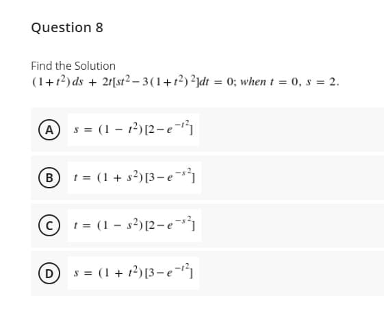 Question 8
Find the Solution
(1+r?)ds + 2t[st² - 3(1+r²)²jdt = 0; when t = 0, s = 2.
s = (1 – 12) [2-e-}
Bt = (1 + s²)[3 – e **
1 = (1 – s2)[2-e³]
D
s = (1 + 12) [3-e-
