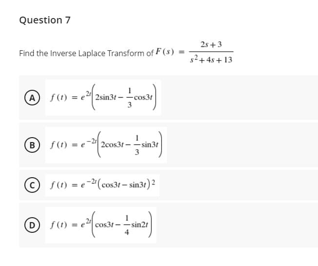 Question 7
2s + 3
Find the Inverse Laplace Transform of F (s) =
s2+4s + 13
(A) f(t
2sin3t – -cos3t
3
f (t) = e
2cos3t-sin3t
3
В
©f(1) = e-2"(cos31 – sin3t) 2
(D f(t)
cos3t - -sin2t
4
