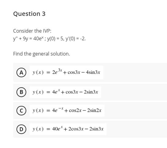 Question 3
Consider the IVP:
y" + 9y = 40e* ; y(0) = 5, y'(0) = -2.
Find the general solution.
(A
y (x) = 2e"+ cos3x - 4sin3x
3x
(B
y (x) = 4e*+cos3x - 2sin3x
y (x) = 4e *+ cos2r – 2sin2r
D
y (x) = 40e*+2cos3x – 2sin3x
