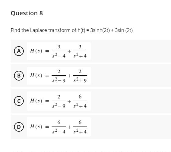 Question 8
Find the Laplace transform of h(t) = 3sinh(2t) + 3sin (2t)
3
(A)
H(s)
+
s²+4
s2-4
2
В
H(s)
%3D
s2–9
s2+9
6.
© H (s)
+
s2+4
s2-9
6.
D
H(s)
%3D
s2-4
s²+4
2.
+
