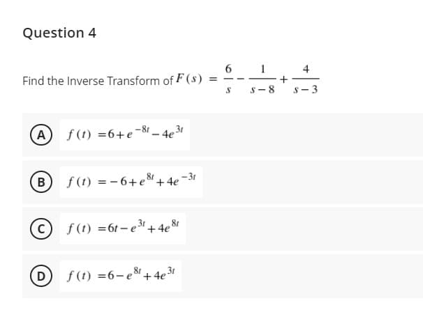 Question 4
6 1
4
Find the Inverse Transform of F (s) =
s- 8
S- 3
A f(t) =6+e-8t – 4e3
(в
f (t) = - 6+e8
- 31
+4e
C f(t) =61-e+4e8r
D
f (t) =6-e8+4e3
