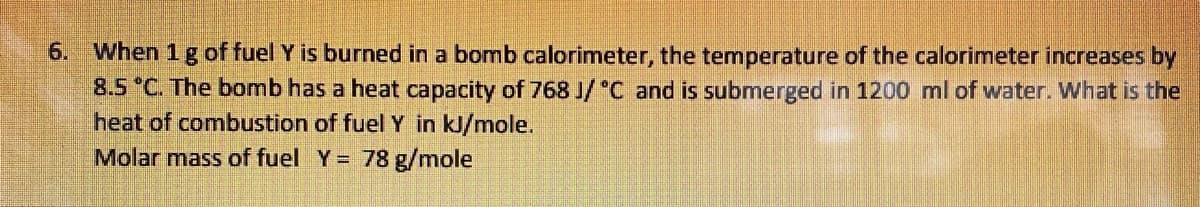6. When 1 g of fuel Y is burned in a bomb calorimeter, the temperature of the calorimeter increases by
8.5 *C. The bomb has a heat capacity of 768 J/ "C and is submerged in 1200 ml of water. What is the
heat of combustion of fuel Y in kJ/mole.
Molar mass of fuel Y = 78 g/mole
