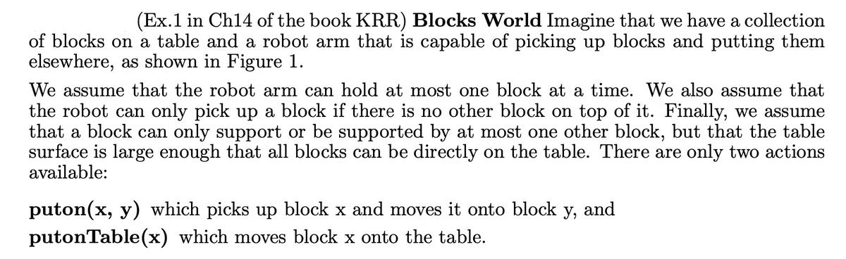 (Ex. 1 in Ch14 of the book KRR) Blocks World Imagine that we have a collection
of blocks on a table and a robot arm that is capable of picking up blocks and putting them
elsewhere, as shown in Figure 1.
We assume that the robot arm can hold at most one block at a time. We also assume that
the robot can only pick up a block if there is no other block on top of it. Finally, we assume
that a block can only support or be supported by at most one other block, but that the table
surface is large enough that all blocks can be directly on the table. There are only two actions
available:
puton(x, y) which picks up block x and moves it onto block y, and
putonTable(x) which moves block x onto the table.