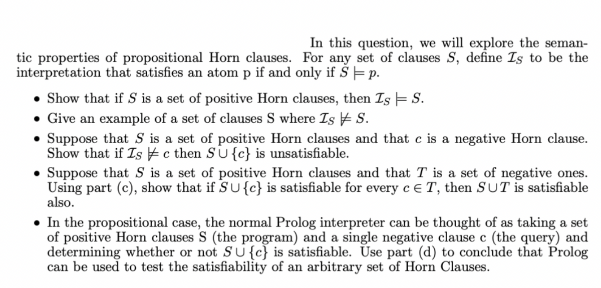 In this question, we will explore the seman-
tic properties of propositional Horn clauses. For any set of clauses S, define Is to be the
interpretation that satisfies an atom p if and only if S = p.
• Show that if S is a set of positive Horn clauses, then Is = S.
• Give an example of a set of clauses S where Is S.
• Suppose that S is a set of positive Horn clauses and that c is a negative Horn clause.
Show that if Is c then SU{c} is unsatisfiable.
Suppose that S is a set of positive Horn clauses and that T is a set of negative ones.
Using part (c), show that if SU{c} is satisfiable for every c E T, then SUT is satisfiable
also.
• In the propositional case, the normal Prolog interpreter can be thought of as taking a set
of positive Horn clauses S (the program) and a single negative clause c (the query) and
determining whether or not SU{c} is satisfiable. Use part (d) to conclude that Prolog
can be used to test the satisfiability of an arbitrary set of Horn Clauses.