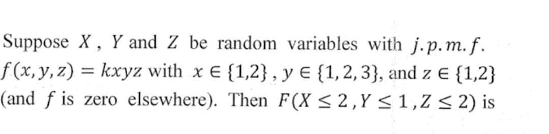 Suppose X, Y and Z be random variables with j.p.m.f.
f(x, y, z) = kxyz with x E {1,2}, y = {1, 2, 3), and z € {1,2}
(and f is zero elsewhere). Then F(X ≤ 2, Y ≤ 1,Z≤ 2) is