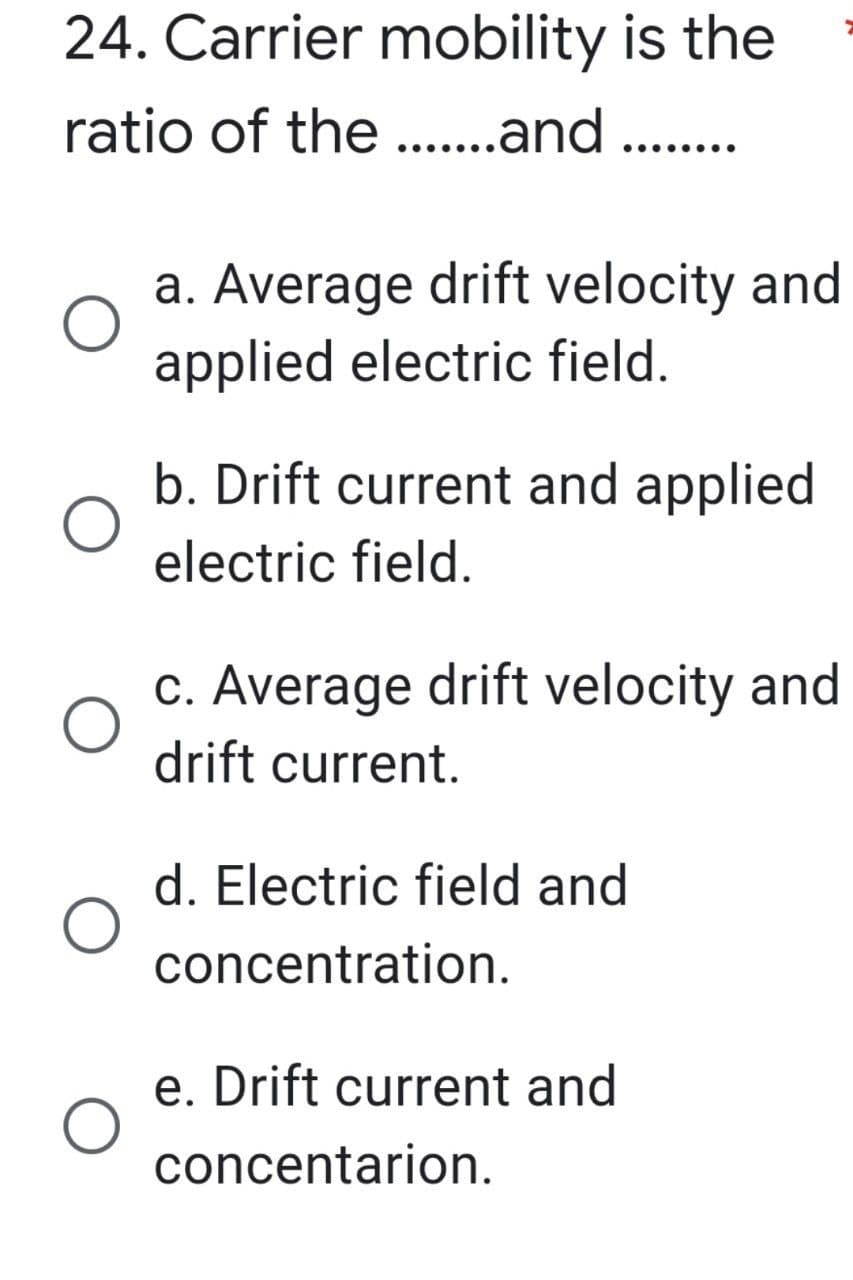 24. Carrier mobility
ratio of the .......and ..
is the
........
a. Average drift velocity and
applied electric field.
b. Drift current and applied
electric field.
c. Average drift velocity and
drift current.
e. Drift current and
concentarion.
d. Electric field and
concentration.