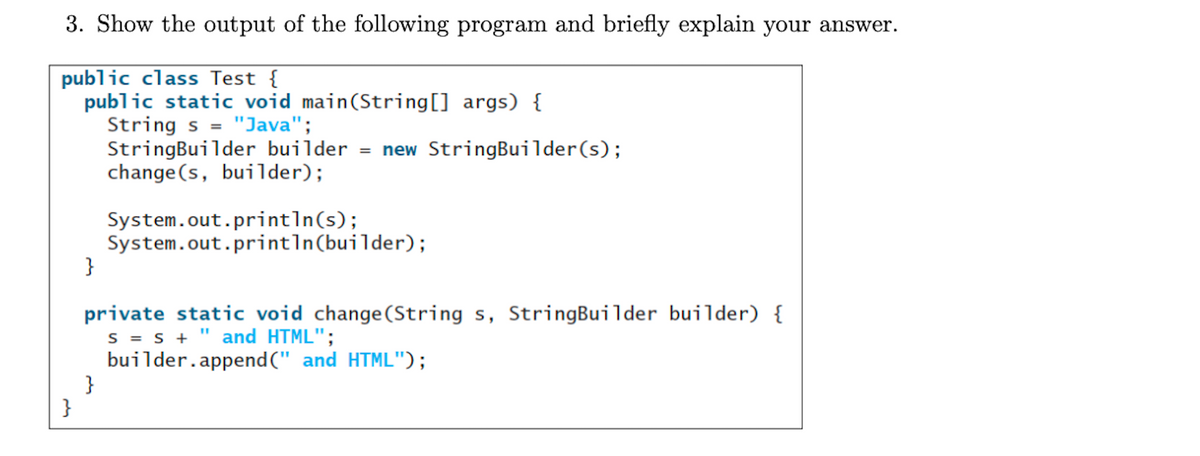 3. Show the output of the following program and briefly explain your answer.
public class Test {
public static void main(String[] args) {
}
Strings "Java";
StringBuilder builder = new StringBuilder(s);
change(s, builder);
System.out.println(s);
System.out.println(builder);
private static void change (String s, StringBuilder builder) {
s = s + " and HTML";
builder.append(" and HTML");
}
}