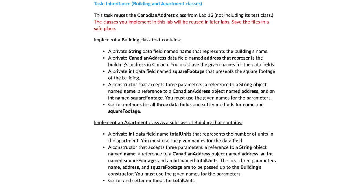 Task: Inheritance (Building and Apartment classes)
This task reuses the CanadianAddress class from Lab 12 (not including its test class.)
The classes you implement in this lab will be reused in later labs. Save the files in a
safe place.
Implement a Building class that contains:
• A private String data field named name that represents the building's name.
• A private CanadianAddress data field named address that represents the
building's address in Canada. You must use the given names for the data fields.
• A private int data field named squareFootage that presents the square footage
of the building.
• A constructor that accepts three parameters: a reference to a String object
named name, a reference to a CanadianAddress object named address, and an
int named squareFootage. You must use the given names for the parameters.
• Getter methods for all three data fields and setter methods for name and
squareFootage.
Implement an Apartment class as a subclass of Building that contains:
• A private int data field name totalUnits that represents the number of units in
the apartment. You must use the given names for the data field.
• A constructor that accepts three parameters: a reference to a String object
named name, a reference to a CanadianAddress object named address, an int
named squareFootage, and an int named totalUnits. The first three parameters
name, address, and squareFootage are to be passed up to the Building's
constructor. You must use the given names for the parameters.
• Getter and setter methods for totalUnits.