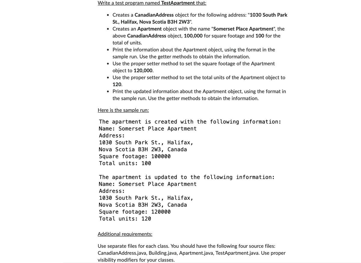 Write a test program named TestApartment that:
.
Creates a CanadianAddress object for the following address: "1030 South Park
St., Halifax, Nova Scotia B3H 2W3".
• Creates an Apartment object with the name "Somerset Place Apartment", the
above CanadianAddress object, 100,000 for square footage and 100 for the
total of units.
• Print the information about the Apartment object, using the format in the
sample run. Use the getter methods to obtain the information.
• Use the proper setter method to set the square footage of the Apartment
object to 120,000.
• Use the proper setter method to set the total units of the Apartment object to
120.
• Print the updated information about the Apartment object, using the format in
the sample run. Use the getter methods to obtain the information.
Here is the sample run:
The apartment is created with the following information:
Name: Somerset Place Apartment
Address:
1030 South Park St., Halifax,
Nova Scotia B3H 2W3, Canada
Square footage: 100000
Total units: 100
The apartment is updated to the following information:
Name: Somerset Place Apartment
Address:
1030 South Park St., Halifax,
Nova Scotia B3H 2W3, Canada
Square footage: 120000
Total units: 120
Additional requirements:
Use separate files for each class. You should have the following four source files:
CanadianAddress.java, Building.java, Apartment.java, TestApartment.java. Use proper
visibility modifiers for your classes.