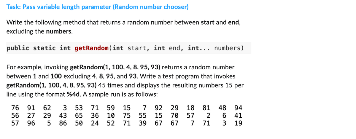 Task: Pass variable length parameter (Random number chooser)
Write the following method that returns a random number between start and end,
excluding the numbers.
public static int getRandom (int start, int end, int... numbers)
For example, invoking getRandom(1, 100, 4, 8, 95, 93) returns a random number
between 1 and 100 excluding 4, 8, 95, and 93. Write a test program that invokes
getRandom(1, 100, 4, 8, 95, 93) 45 times and displays the resulting numbers 15 per
line using the format %4d. A sample run is as follows:
59
59 15 7 92
92 29 18
10 75 55 15 70 57
57 96 5 86 50 24 52 71 39
76 91 62 3 53
56 27 29 43 65
71
36
67
67
7 71
81 48 94
2 6
41
3
19