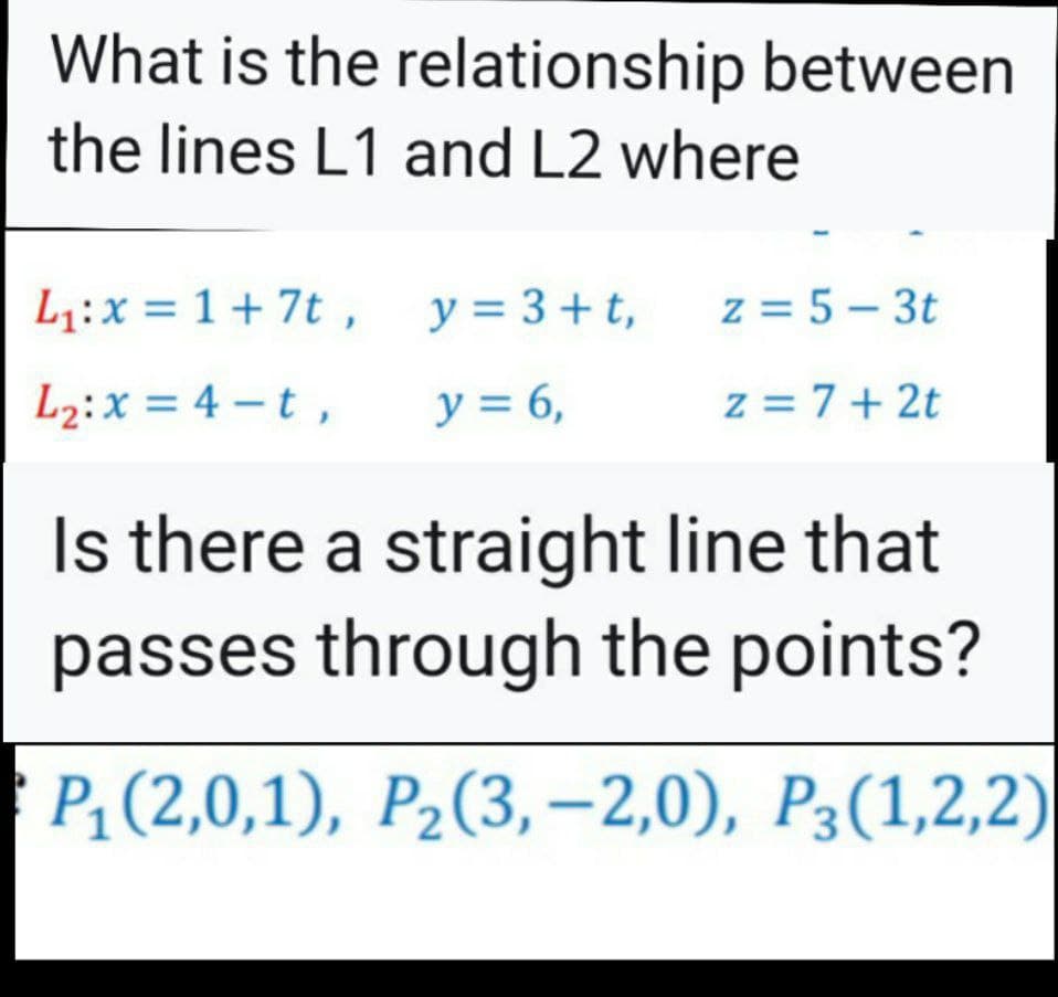 What is the relationship between
the lines L1 and L2 where
L1:x = 1 + 7t ,
y = 3+ t,
z = 5 – 3t
L2:x = 4 –t ,
y = 6,
z = 7+ 2t
Is there a straight line that
passes through the points?
P; (2,0,1), P2(3, –2,0), P3(1,2,2)
