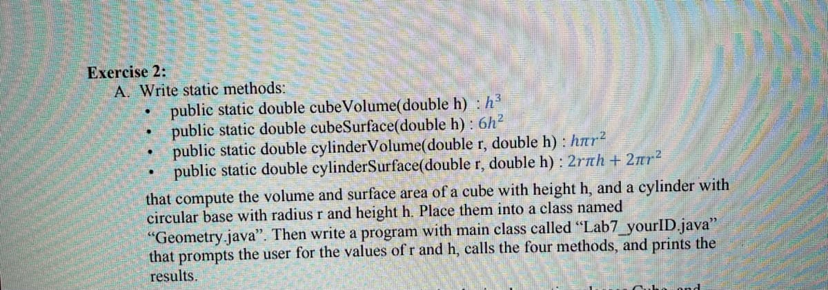 Exercise 2:
A. Write static methods:
public static double cubeVolume(double h) : h3
public static double cubeSurface(double h) : 6h2
public static double cylinderVolume(double r, double h) : har2
public static double cylinderSurface(double r, double h) : 2rnh+ 2nr2
that compute the volume and surface area of a cube with height h, and a cylinder with
circular base with radius r and height h. Place them into a class named
"Geometry.java". Then write a program with main class called "Lab7 yourlID.java"
that prompts the user for the values of r and h, calls the four methods, and prints the
results.
ond
