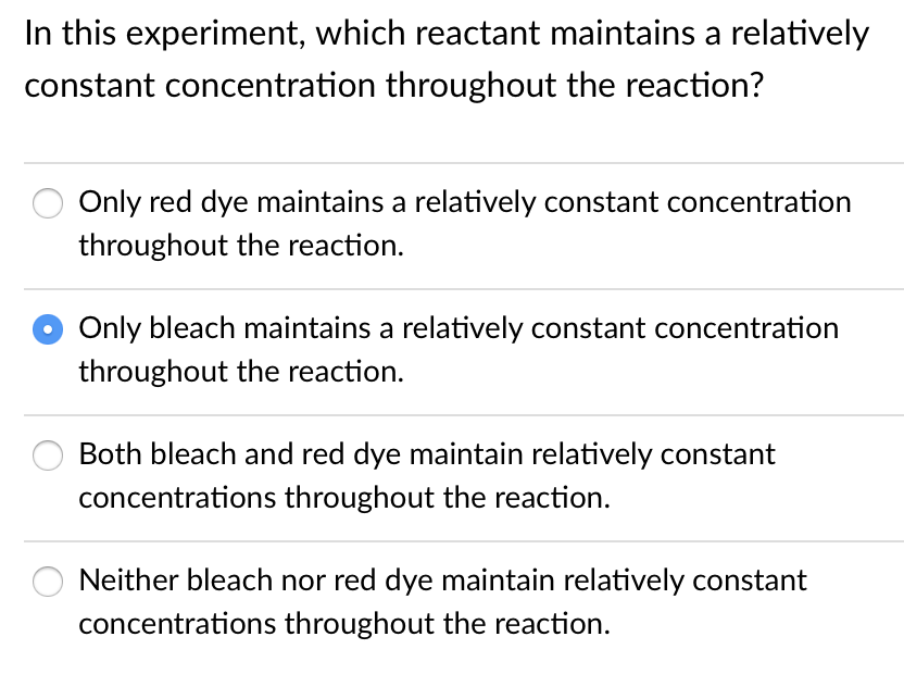 In this experiment, which reactant maintains a relatively
constant concentration throughout the reaction?
Only red dye maintains a relatively constant concentration
throughout the reaction.
Only bleach maintains a relatively constant concentration
throughout the reaction.
Both bleach and red dye maintain relatively constant
concentrations throughout the reaction.
Neither bleach nor red dye maintain relatively constant
concentrations throughout the reaction.
