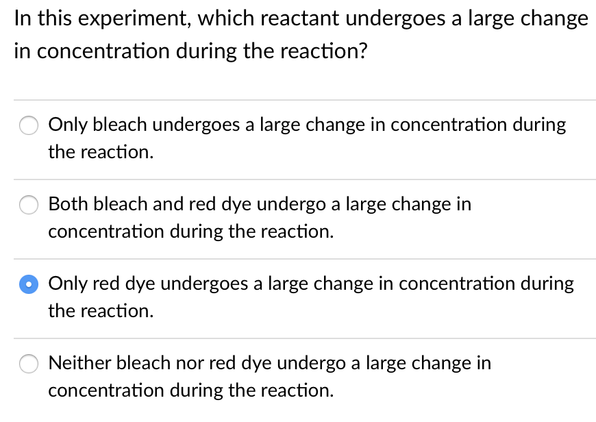 In this experiment, which reactant undergoes a large change
in concentration during the reaction?
Only bleach undergoes a large change in concentration during
the reaction.
Both bleach and red dye undergo a large change in
concentration during the reaction.
Only red dye undergoes a large change in concentration during
the reaction.
Neither bleach nor red dye undergo a large change in
concentration during the reaction.
