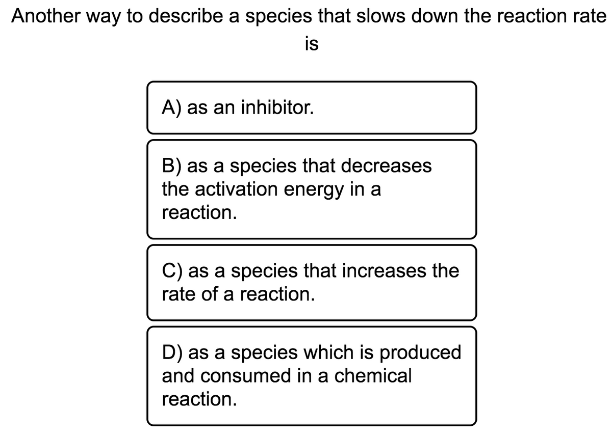 Another way to describe a species that slows down the reaction rate
is
A) as an inhibitor.
B) as a species that decreases
the activation energy in a
reaction.
C) as a species that increases the
rate of a reaction.
D) as a species which is produced
and consumed in a chemical
reaction.
