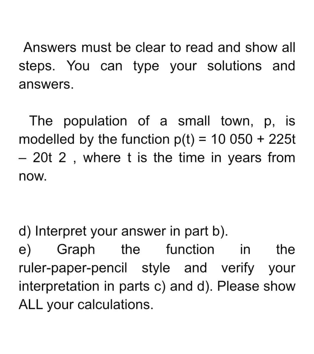 Answers must be clear to read and show all
steps. You can type your solutions and
answers.
The population of a small town, p, is
modelled by the function p(t) = 10 050 + 225t
20t 2 , where t is the time in years from
-
now.
d) Interpret your answer in part b).
e)
Graph
the
function
in
the
ruler-paper-pencil style and verify your
interpretation in parts c) and d). Please show
ALL your calculations.
