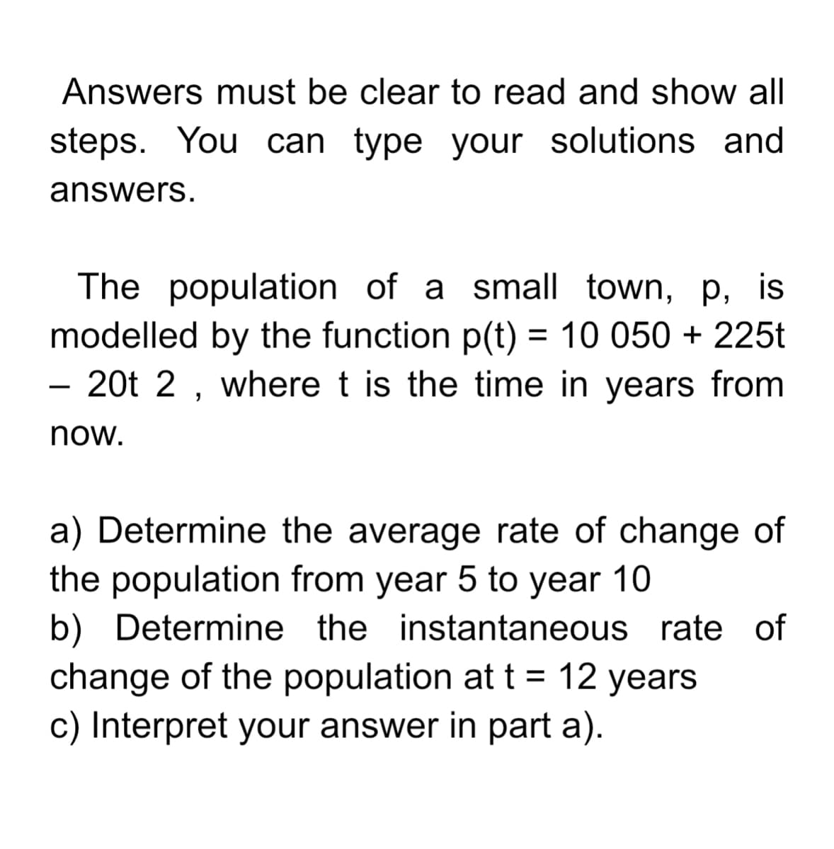 Answers must be clear to read and show all
steps. You can type your solutions and
answers.
The population of a small town, p, is
modelled by the function p(t) = 10 050 + 225t
20t 2 , where t is the time in years from
now.
a) Determine the average rate of change of
the population from year 5 to year 10
b) Determine the instantaneous rate of
change of the population at t= 12 years
c) Interpret your answer in part a).
