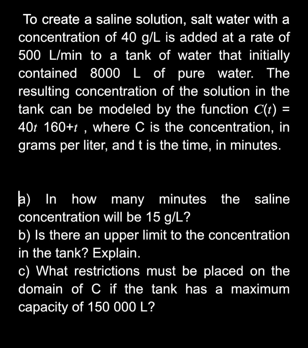 To create a saline solution, salt water with a
concentration of 40 g/L is added at a rate of
500 L/min to a tank of water that initially
contained 8000 L of pure water. The
resulting concentration of the solution in the
tank can be modeled by the function C(t) =
40t 160+t , where C is the concentration, in
%3D
grams per liter, and t is the time, in minutes.
a) In
concentration will be 15 g/L?
b) Is there an upper limit to the concentration
in the tank? Explain.
how many
minutes the saline
c) What restrictions must be placed on the
domain of C if the tank has a maximum
capacity of 150 000 L?
