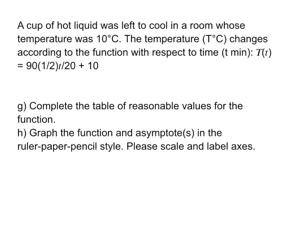 A cup of hot liquid was left to cool in a room whose
temperature was 10°C. The temperature (T°C) changes
according to the function with respect to time (t min): T(t)
= 90(1/2)t/20 + 10
g) Complete the table of reasonable values for the
function.
h) Graph the function and asymptote(s) in the
ruler-paper-pencil style. Please scale and label axes.
