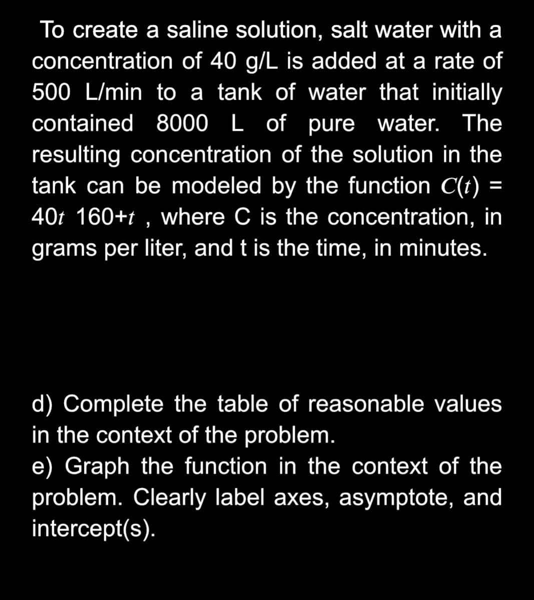 To create a saline solution, salt water with a
concentration of 40 g/L is added at a rate of
500 L/min to a tank of water that initially
contained 8000 L of pure water.
The
resulting concentration of the solution in the
tank can be modeled by the function C(t)
%=
40t 160+t , where C is the concentration, in
grams per liter, and t is the time, in minutes.
d) Complete the table of reasonable values
in the context of the problem.
e) Graph the function in the context of the
problem. Clearly label axes, asymptote, and
intercept(s).
