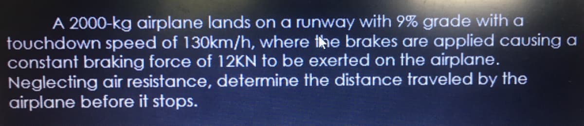 A 2000-kg airplane lands on a runway with 9% grade with a
touchdown speed of 130km/h, where the brakes are applied causing a
constant braking force of 12KN to be exerted on the airplane.
Neglecting air resistance, determine the distance traveled by the
airplane before it stops.
