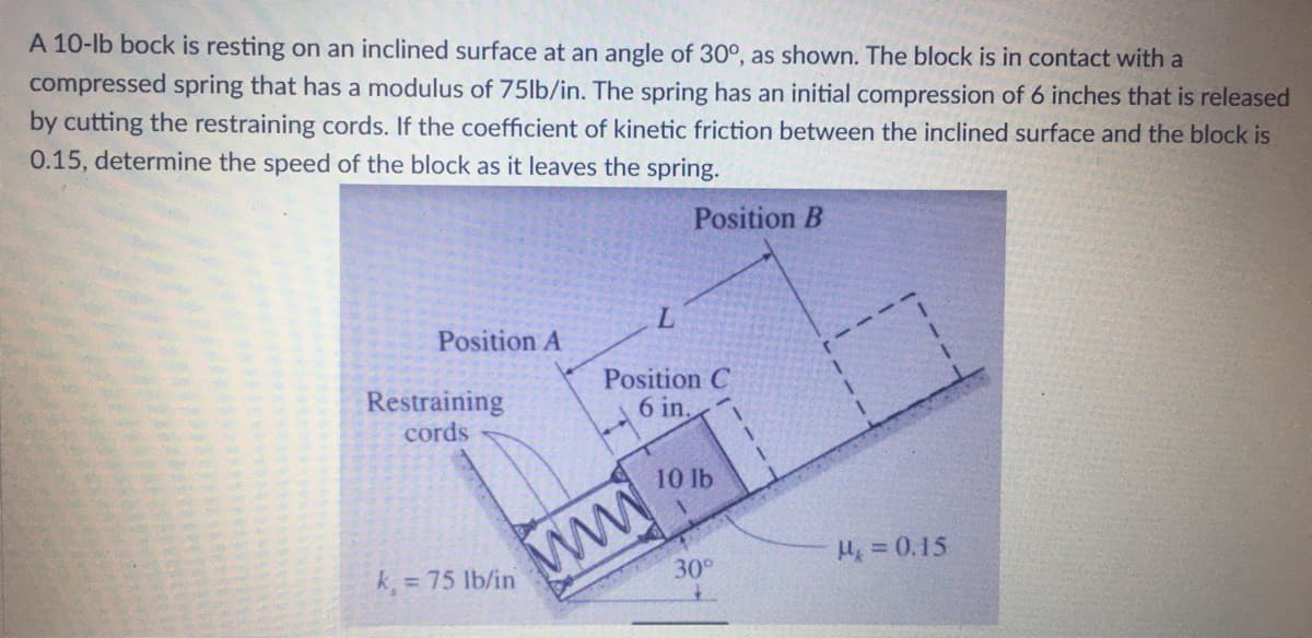 A 10-lb bock is resting on an inclined surface at an angle of 30°, as shown. The block is in contact with a
compressed spring that has a modulus of 75lb/in. The spring has an initial compression of 6 inches that is released
by cutting the restraining cords. If the coefficient of kinetic friction between the inclined surface and the block is
0.15, determine the speed of the block as it leaves the spring.
Position B
L.
Position A
Position C
6 in,
Restraining
cords
ww.
H = 0.15
k = 75 lb/in
30°
