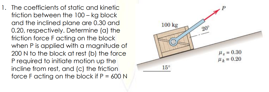 1. The coefficients of static and kinetic
friction between the 100 – kg block
and the inclined plane are 0.30 and
0.20, respectively. Determine (a) the
friction force F acting on the block
when P is applied with a magnitude of
200 N to the block at rest (b) the force
P required to initiate motion up the
incline from rest, and (c) the friction
force F acting on the block if P = 600N
P
100 kg
20°
Hs = 0.30
Hk = 0.20
15°
