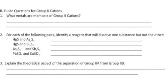 B. Guide Questions for Group II Cations
1 What metals are members of Group II Cations?
2. For each of the following pairs, identify a reagent that will dissolve one substance but not the other:
HgS and As,5,
HgS and Bi,S,
As,S, and Sb,5,
PbSO, and Cuso,
3. Explain the theoretical aspect of the separation of Group IIA from Group lIB.
