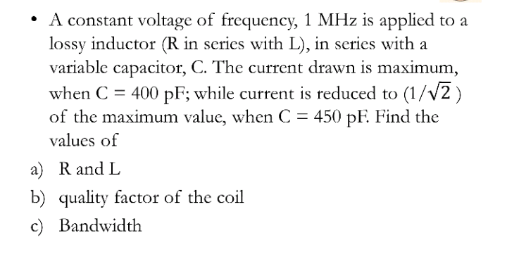• A constant voltage of frequency, 1 MHz is applied to a
lossy inductor (R in series with L), in series with a
variable capacitor, C. The current drawn is maximum,
when C = 400 pF; while current is reduced to (1/v2 )
of the maximum value, when C = 450 pF. Find the
values of
a) R and L
b) quality factor of the coil
c) Bandwidth
