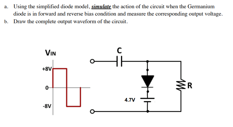 a. Using the simplified diode model, simulate the action of the circuit when the Germanium
diode is in forward and reverse bias condition and measure the corresponding output voltage.
b. Draw the complete output waveform of the circuit.
VIN
+8V
R
4.7V
-8V
