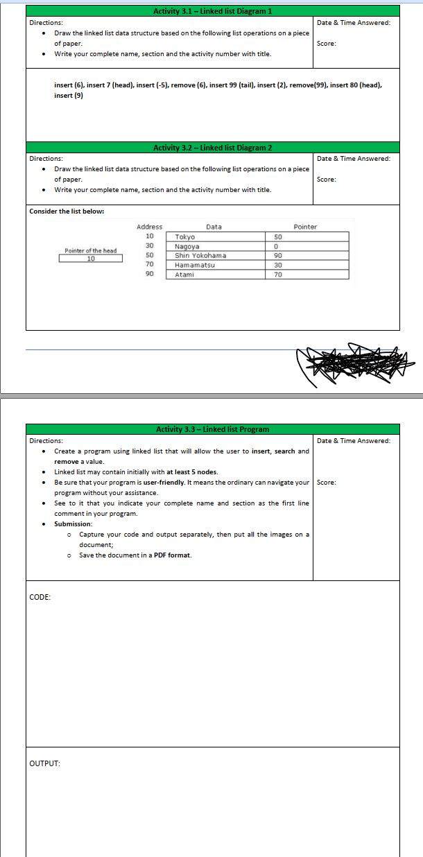 Activity 3.1 - Linked list Diagram 1
Directions:
Date & Time Answered:
Draw the linked list data structure based on the following list operations on a piece
of paper.
Score:
• Write your complete name, section and the activity number with title.
insert (6), insert 7 (head), insert (-5), remove (6), insert 99 (tail), insert (2), remove(99), insert 80 (head),
insert (9)
Activity 3.2 – Linked list Diagram 2
Directions:
Date & Time Answered:
Draw the linked list data structure based on the following list operations on a piece
of paper.
Score:
Write your complete name, section and the activity number with title.
Consider the list below:
Address
Data
Pointer
10
Tokyo
50
30
Nagoya
Shin Yokohama
Pointer of the head
50
90
10
70
Hamamatsu
30
90
Atami
70
Activity 3.3- Linked list Program
Directions:
Date & Time Answered:
Create a program using linked list that will allow the user to insert, search and
remove a value.
Linked list may contain initially with at least 5 nodes.
Be sure that your program is user-friendly. It means the ordinary can navigate your Score:
program without your assistance.
See to it that you indicate your complete name and section as the first line
comment in your program.
• Submission:
o Capture your code and output separately, then put all the images on a
document;
Save the document in a PDF format.
CODE:
OUTPUT:
