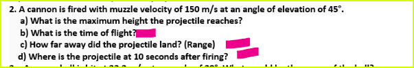 2. A cannon is fired with muzzle velocity of 150 m/s at an angle of elevation of 45°.
a) What is the maximum height the projectile reaches?
b) What is the time of flight?
c) How far away did the projectile land? (Range)
d) Where is the projectile at 10 seconds after firing?
