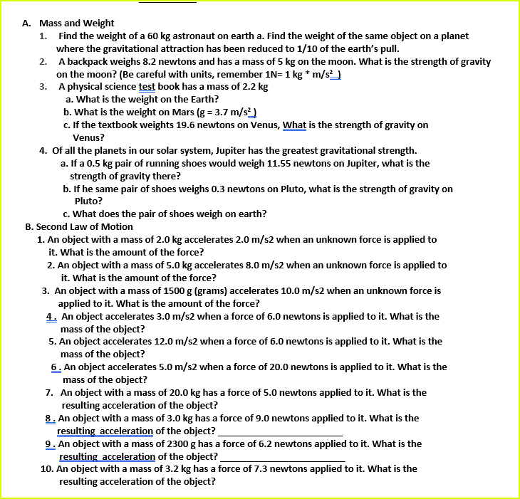 A. Mass and Weight
1. Find the weight of a 60 kg astronaut on earth a. Find the weight of the same object on a planet
where the gravitational attraction has been reduced to 1/10 of the earth's pull.
2. A backpack weighs 8.2 newtons and has a mass of 5 kg on the moon. What is the strength of gravity
on the moon? (Be careful with units, remember 1N= 1 kg * m/s_
3. A physical science test book has a mass of 2.2 kg
a. What is the weight on the Earth?
b. What is the weight on Mars (g = 3.7 m/s)
c. If the textbook weights 19.6 newtons on Venus, What is the strength of gravity on
Venus?
4. Of all the planets in our solar system, Jupiter has the greatest gravitational strength.
a. If a 0.5 kg pair of running shoes would weigh 11.55 newtons on Jupiter, what is the
strength of gravity there?
b. If he same pair of shoes weighs 0.3 newtons on Pluto, what is the strength of gravity on
Pluto?
c. What does the pair of shoes weigh on earth?
B. Second Law of Motion
1. An object with a mass of 2.0 kg accelerates 2.0 m/s2 when an unknown force is applied to
it. What is the amount of the force?
2. An object with a mass of 5.0 kg accelerates 8.0 m/s2 when an unknown force is applied to
it. What is the amount of the force?
3. An object with a mass of 1500 g (grams) accelerates 10.0 m/s2 when an unknown force is
applied to it. What is the amount of the force?
4. An object accelerates 3.0 m/s2 when a force of 6.0 newtons is applied to it. What is the
mass of the object?
5. An object accelerates 12.0 m/s2 when a force of 6.0 newtons is applied to it. What is the
mass of the object?
6. An object accelerates 5.0 m/s2 when a force of 20.0 newtons is applied to it. What is the
mass of the object?
7. An object with a mass of 20.0 kg has a force of 5.0 newtons applied to it. What is the
resulting acceleration of the object?
8. An object with a mass of 3.0 kg has a force of 9.0 newtons applied to it. What is the
resulting acceleration of the object?
9. An object with a mass of 2300 g has a force of 6.2 newtons applied to it. What is the
resulting acceleration of the object?_
10. An object with a mass of 3.2 kg has a force of 7.3 newtons applied to it. What is the
resulting acceleration of the object?
